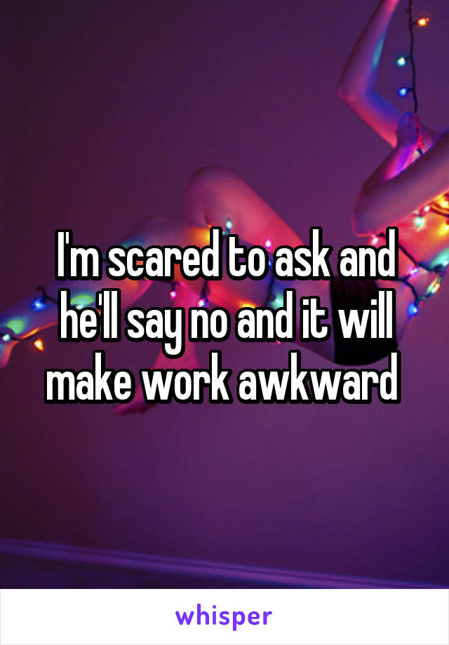 I'm scared to ask and he'll say no and it will make work awkward 
