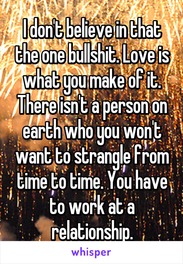I don't believe in that the one bullshit. Love is what you make of it. There isn't a person on earth who you won't want to strangle from time to time. You have to work at a relationship.