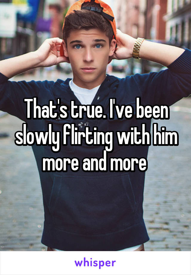 That's true. I've been slowly flirting with him more and more 