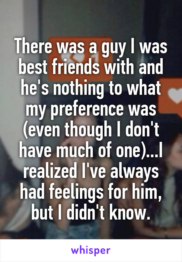 There was a guy I was best friends with and he's nothing to what my preference was (even though I don't have much of one)...I realized I've always had feelings for him, but I didn't know.