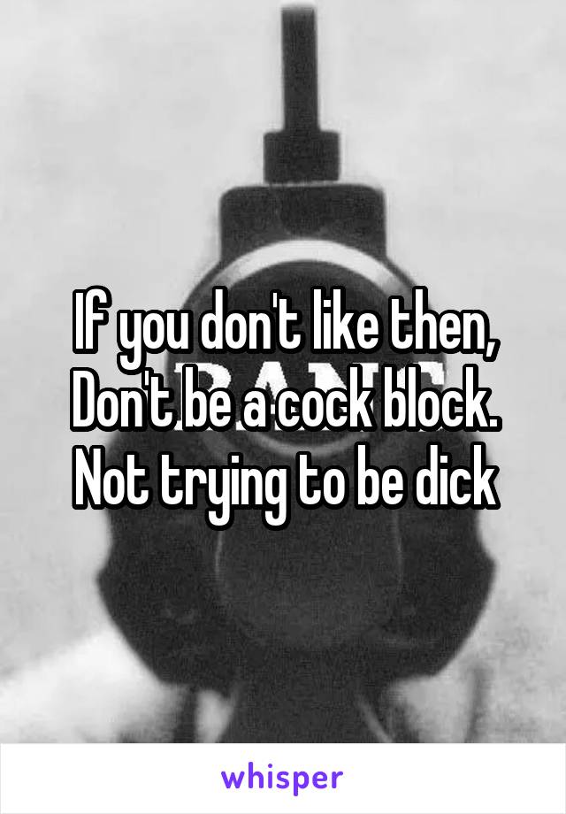If you don't like then, Don't be a cock block. Not trying to be dick
