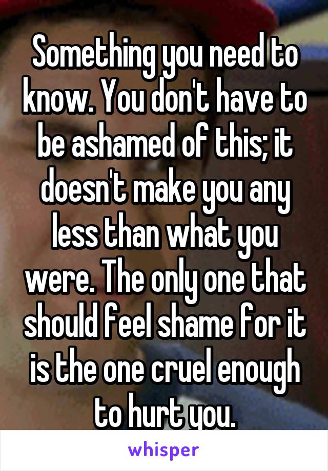 Something you need to know. You don't have to be ashamed of this; it doesn't make you any less than what you were. The only one that should feel shame for it is the one cruel enough to hurt you.
