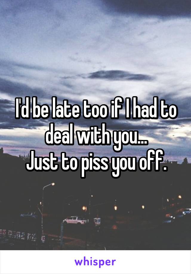 I'd be late too if I had to deal with you...
Just to piss you off.