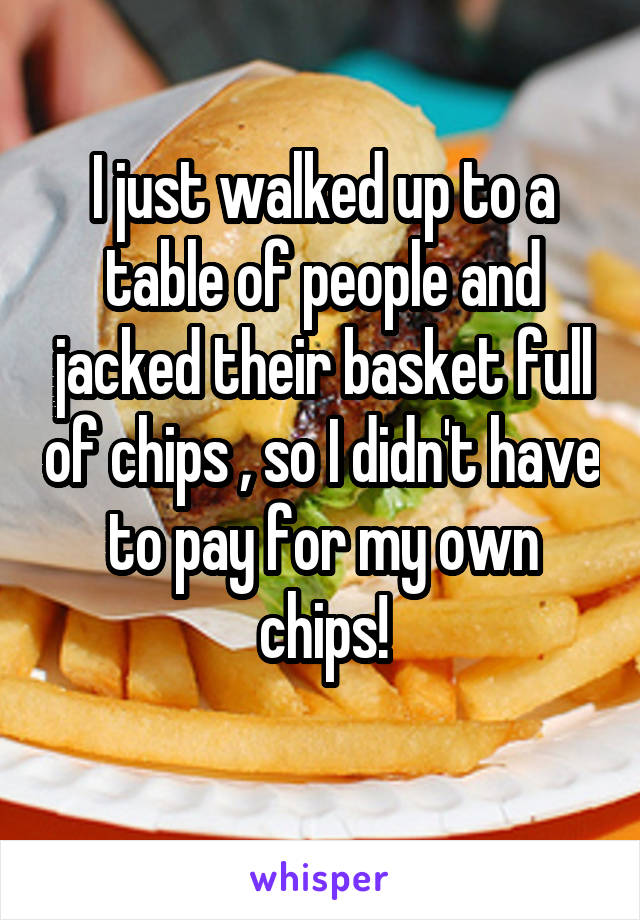 I just walked up to a table of people and jacked their basket full of chips , so I didn't have to pay for my own chips!
