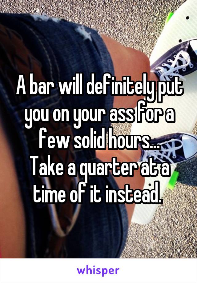 A bar will definitely put you on your ass for a few solid hours...
Take a quarter at a time of it instead. 