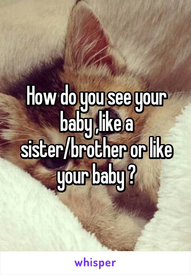 How do you see your baby ,like a sister/brother or like your baby ?