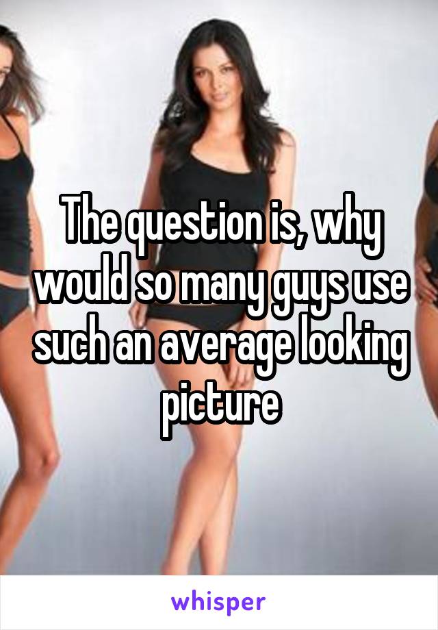 The question is, why would so many guys use such an average looking picture
