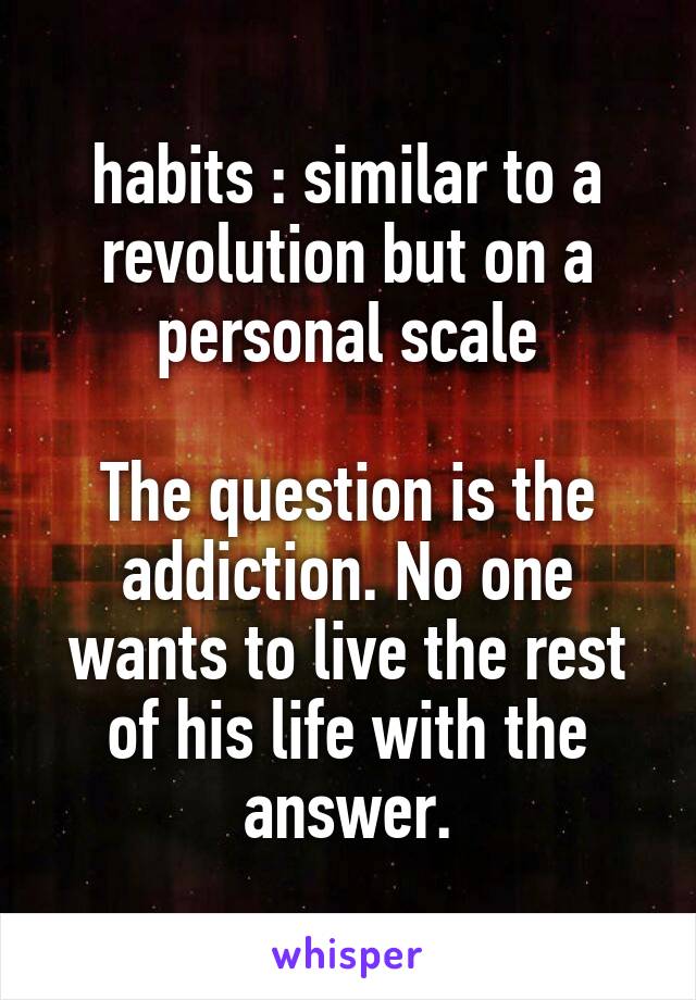 habits : similar to a revolution but on a personal scale

The question is the addiction. No one wants to live the rest of his life with the answer.