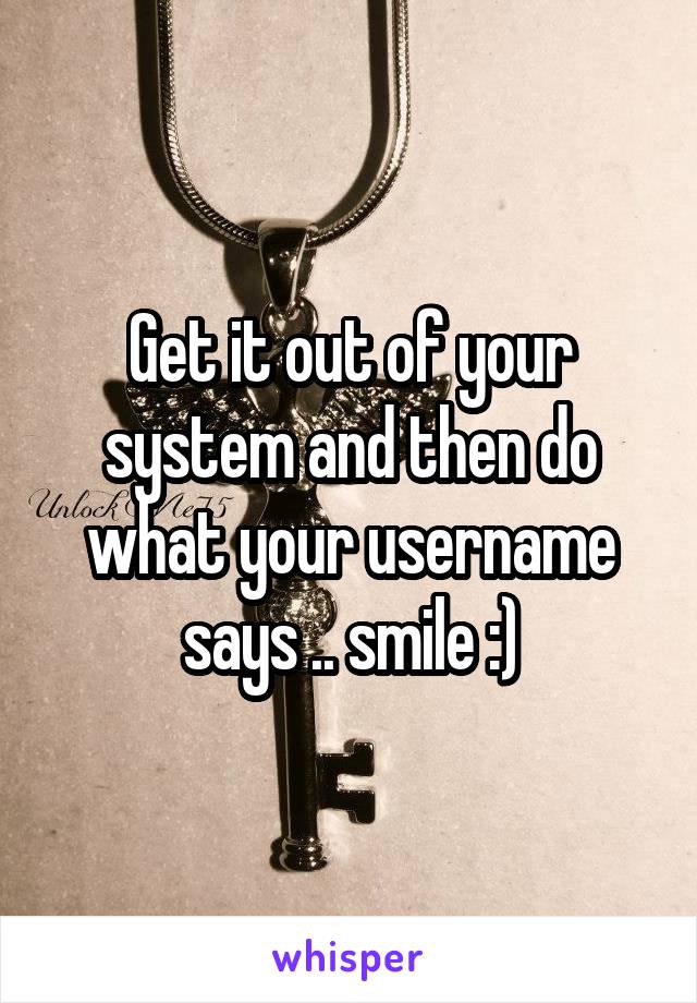 Get it out of your system and then do what your username says .. smile :)