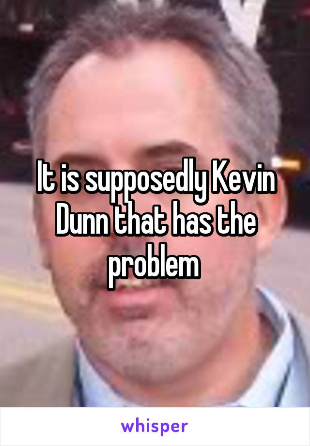 It is supposedly Kevin Dunn that has the problem 
