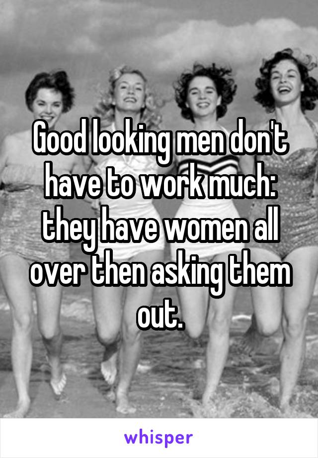 Good looking men don't have to work much: they have women all over then asking them out.