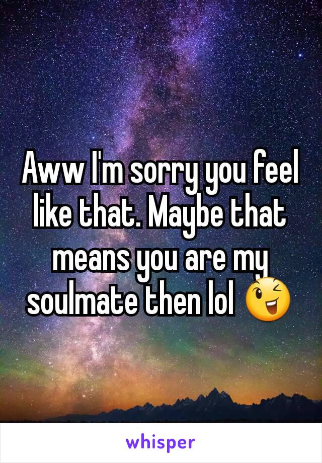 Aww I'm sorry you feel like that. Maybe that means you are my soulmate then lol 😉