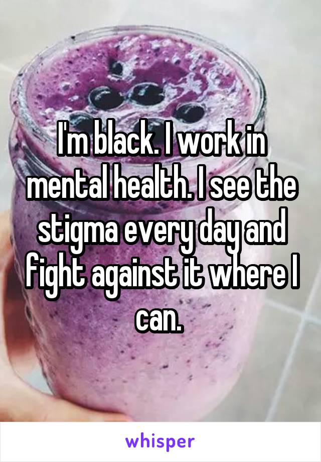 I'm black. I work in mental health. I see the stigma every day and fight against it where I can. 