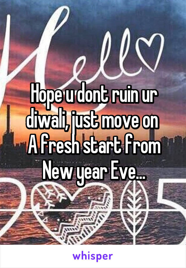 Hope u dont ruin ur diwali, just move on 
A fresh start from New year Eve...