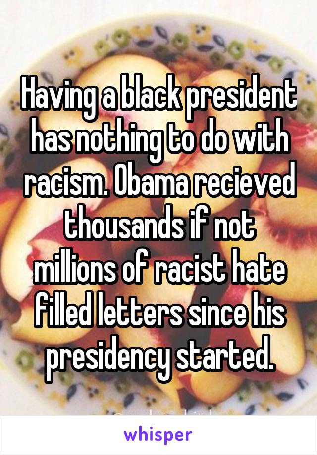 Having a black president has nothing to do with racism. Obama recieved thousands if not millions of racist hate filled letters since his presidency started.