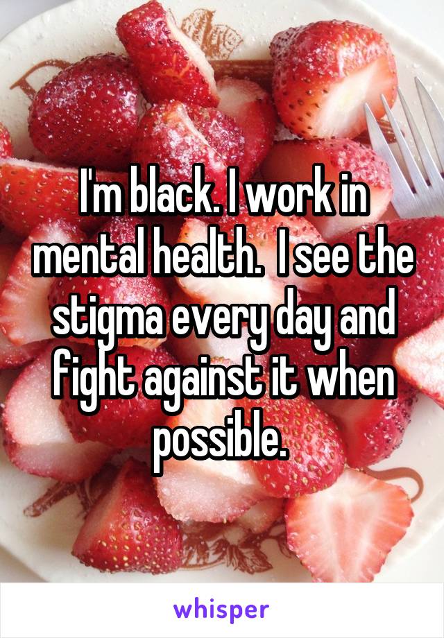 I'm black. I work in mental health.  I see the stigma every day and fight against it when possible. 