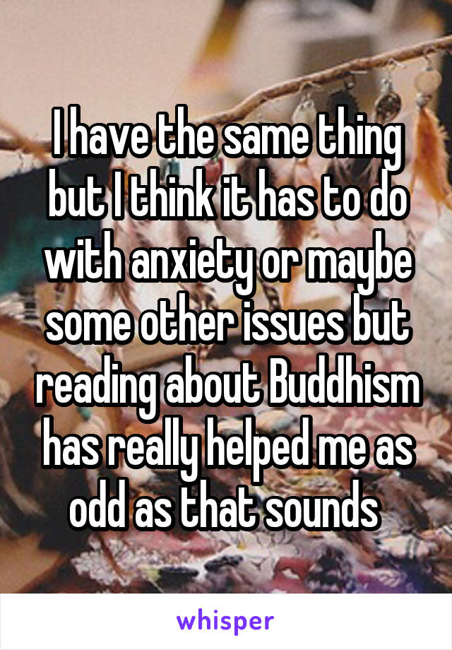 I have the same thing but I think it has to do with anxiety or maybe some other issues but reading about Buddhism has really helped me as odd as that sounds 