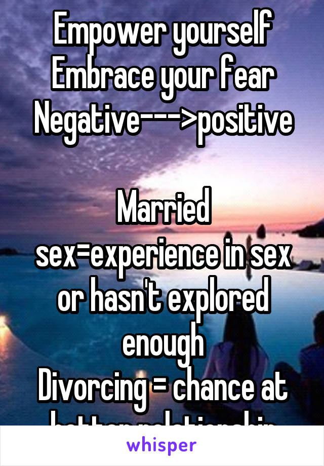 Empower yourself
Embrace your fear
Negative--->positive

Married sex=experience in sex or hasn't explored enough
Divorcing = chance at better relationship