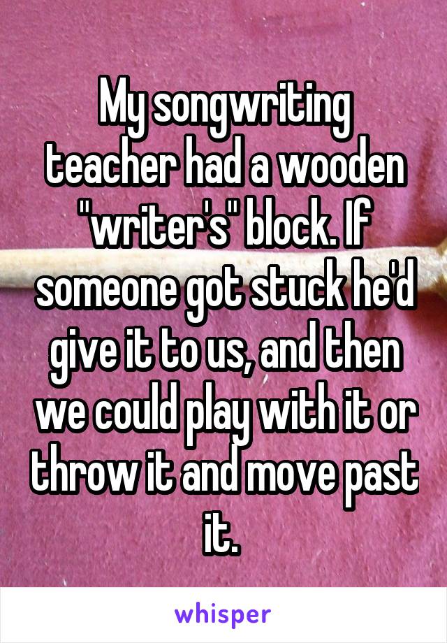 My songwriting teacher had a wooden "writer's" block. If someone got stuck he'd give it to us, and then we could play with it or throw it and move past it. 