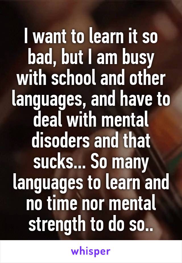 I want to learn it so bad, but I am busy with school and other languages, and have to deal with mental disoders and that sucks... So many languages to learn and no time nor mental strength to do so..