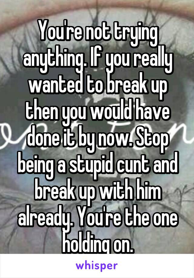 You're not trying anything. If you really wanted to break up then you would have done it by now. Stop being a stupid cunt and break up with him already. You're the one holding on.