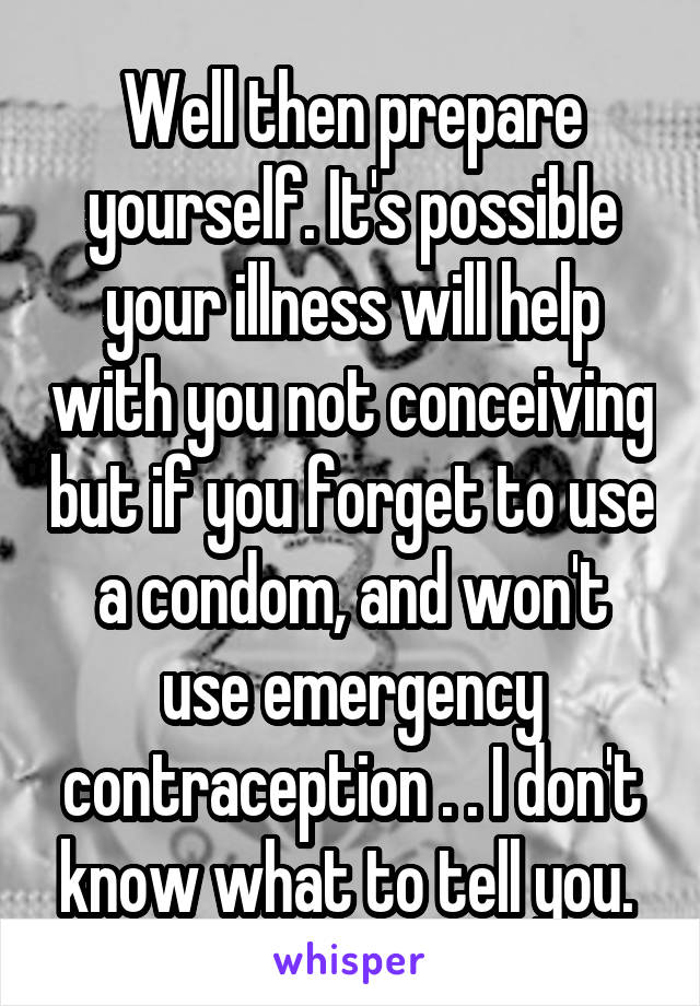 Well then prepare yourself. It's possible your illness will help with you not conceiving but if you forget to use a condom, and won't use emergency contraception . . I don't know what to tell you. 
