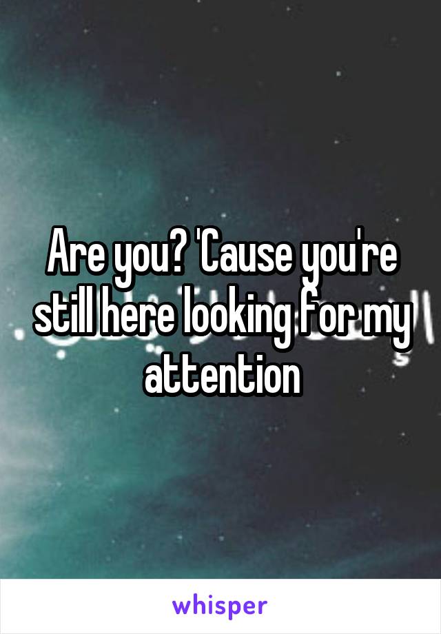 Are you? 'Cause you're still here looking for my attention