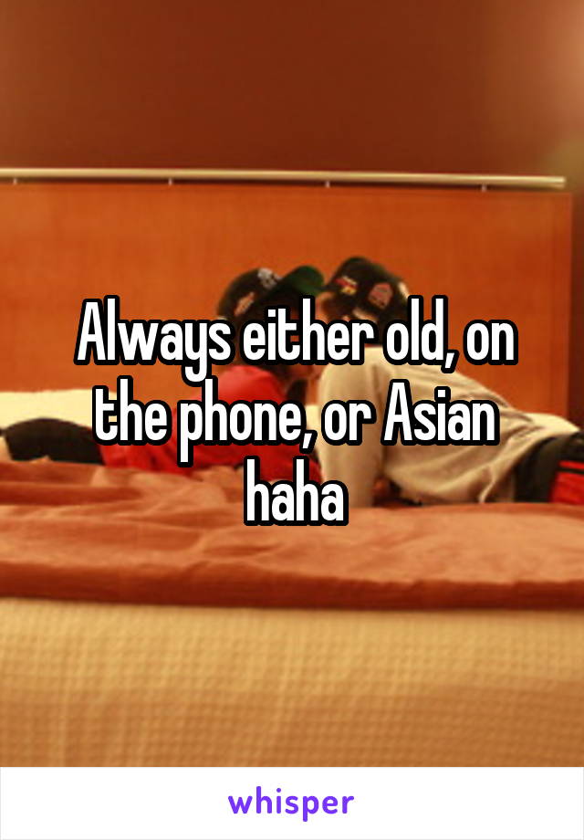 Always either old, on the phone, or Asian haha