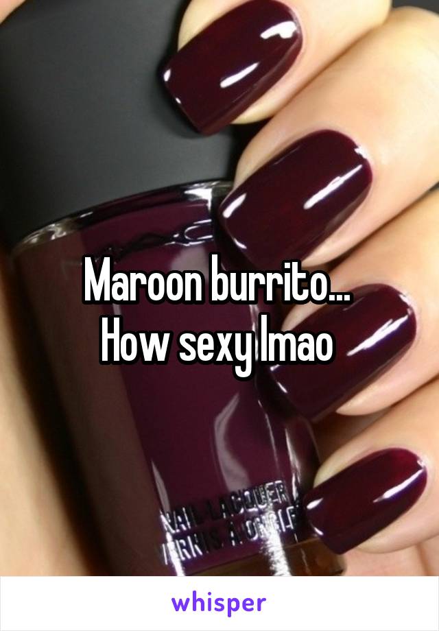 Maroon burrito... 
How sexy lmao 