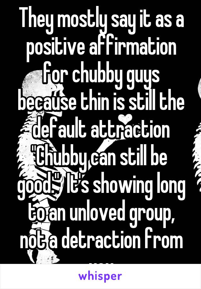 They mostly say it as a positive affirmation for chubby guys because thin is still the default attraction
"Chubby can still be  good."  It's showing long to an unloved group, not a detraction from you