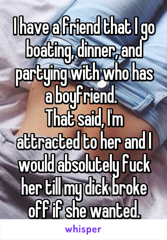 I have a friend that I go boating, dinner, and partying with who has a boyfriend.  
That said, I'm attracted to her and I would absolutely fuck her till my dick broke off if she wanted.
