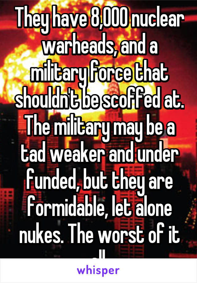 They have 8,000 nuclear warheads, and a military force that shouldn't be scoffed at. The military may be a tad weaker and under funded, but they are formidable, let alone nukes. The worst of it all.