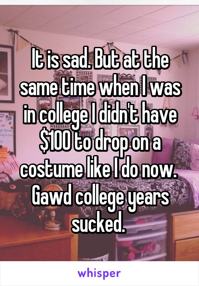 It is sad. But at the same time when I was in college I didn't have $100 to drop on a costume like I do now.  Gawd college years sucked. 