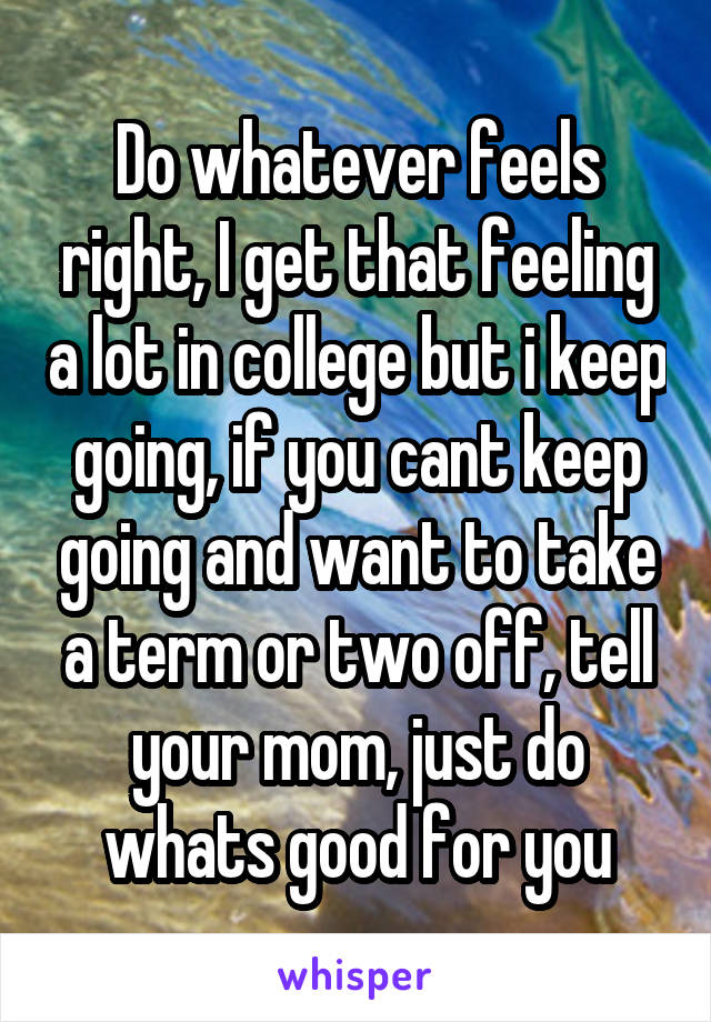 Do whatever feels right, I get that feeling a lot in college but i keep going, if you cant keep going and want to take a term or two off, tell your mom, just do whats good for you