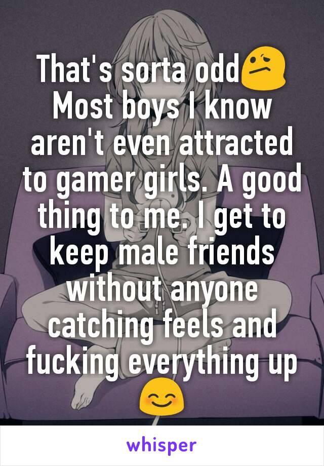 That's sorta odd😕
Most boys I know aren't even attracted to gamer girls. A good thing to me. I get to keep male friends without anyone catching feels and fucking everything up😊