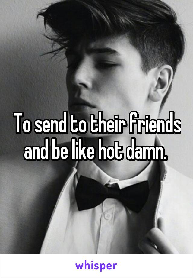 To send to their friends and be like hot damn. 