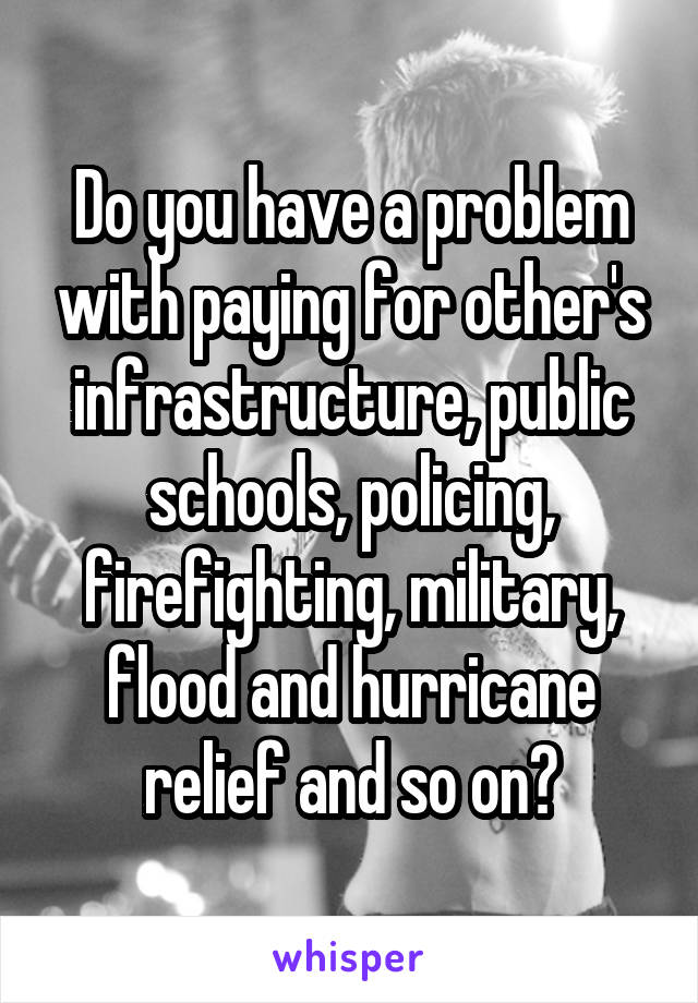 Do you have a problem with paying for other's infrastructure, public schools, policing, firefighting, military, flood and hurricane relief and so on?