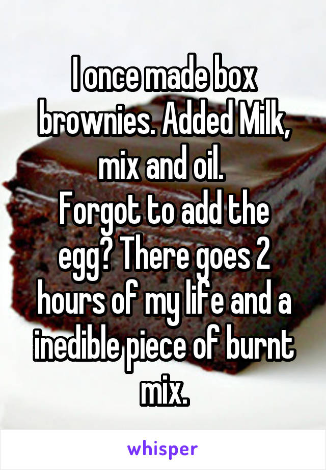 I once made box brownies. Added Milk, mix and oil. 
Forgot to add the egg? There goes 2 hours of my life and a inedible piece of burnt mix.