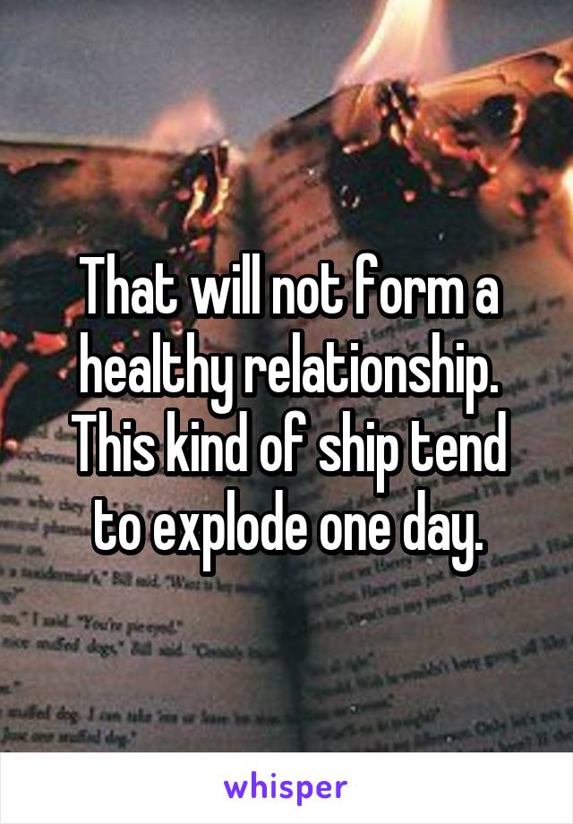 That will not form a healthy relationship.
This kind of ship tend to explode one day.