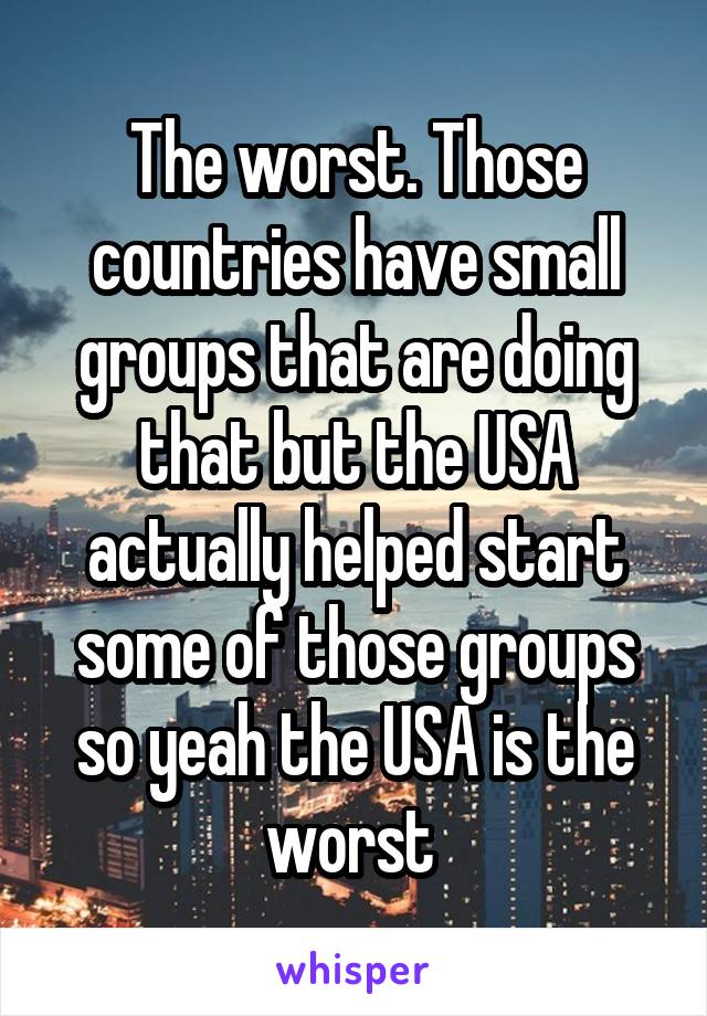 The worst. Those countries have small groups that are doing that but the USA actually helped start some of those groups so yeah the USA is the worst 