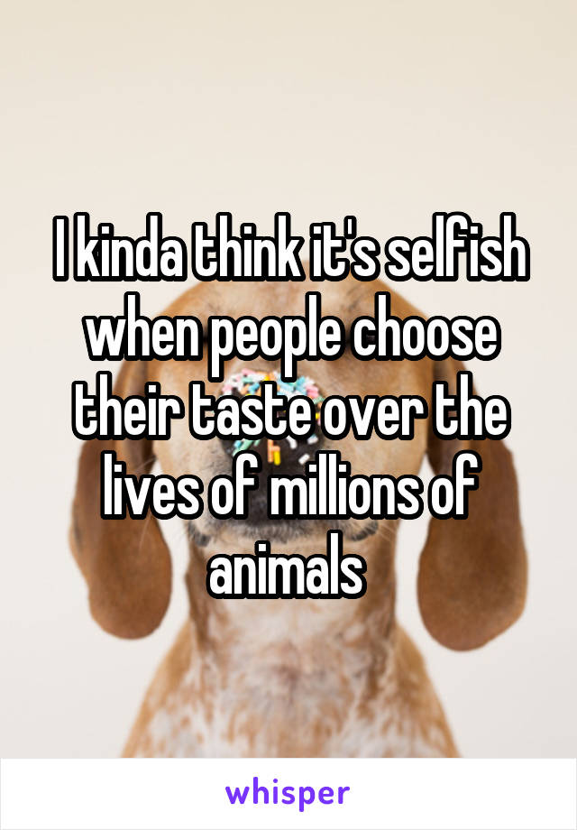 I kinda think it's selfish when people choose their taste over the lives of millions of animals 
