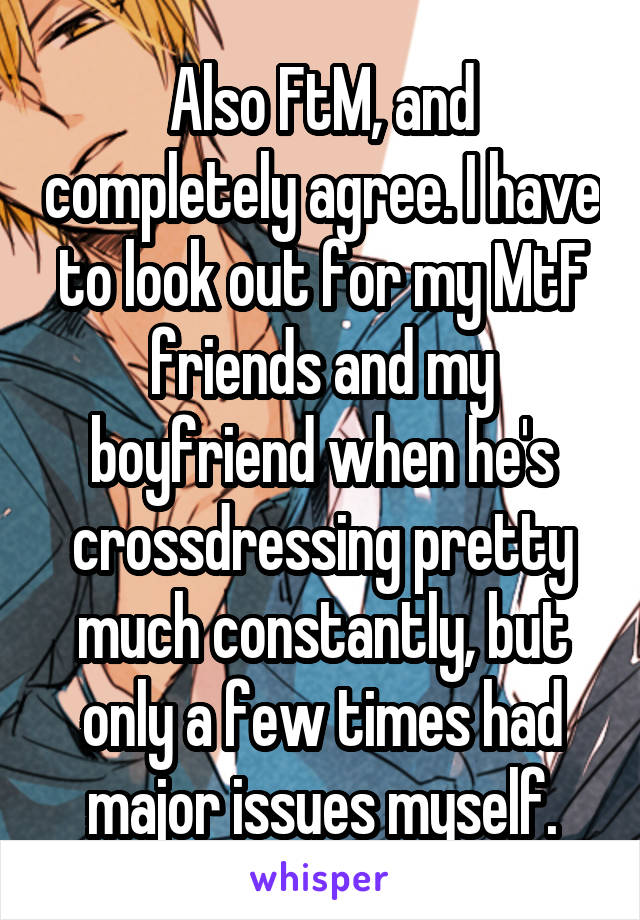 Also FtM, and completely agree. I have to look out for my MtF friends and my boyfriend when he's crossdressing pretty much constantly, but only a few times had major issues myself.