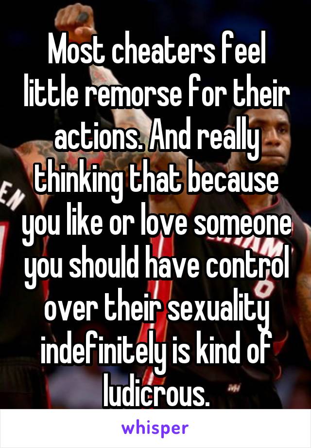 Most cheaters feel little remorse for their actions. And really thinking that because you like or love someone you should have control over their sexuality indefinitely is kind of ludicrous.