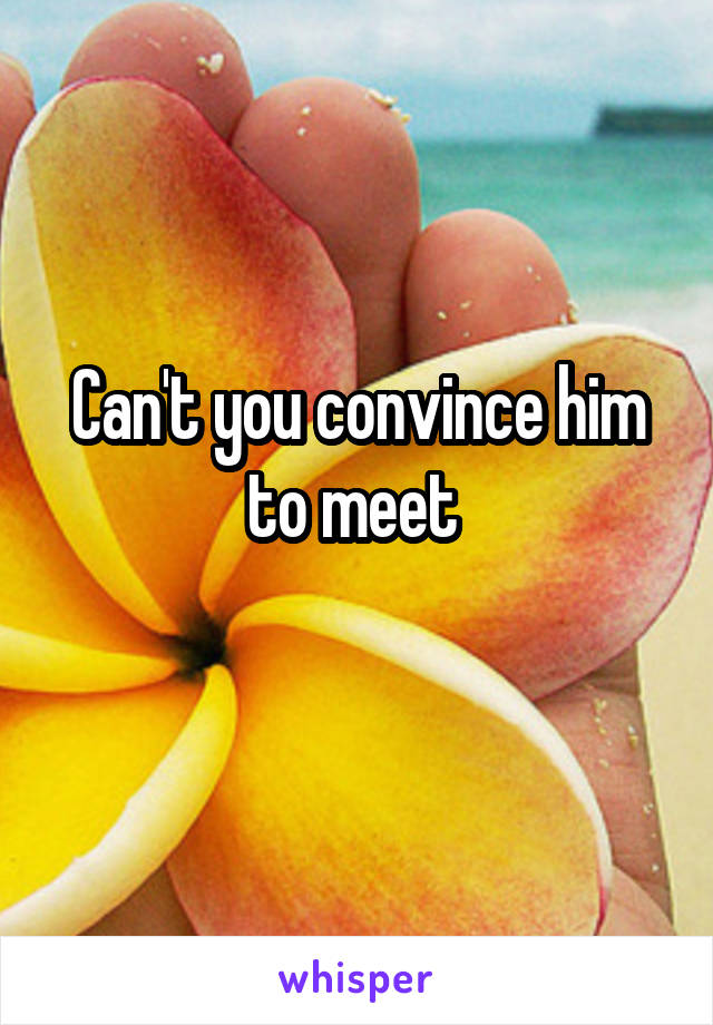 Can't you convince him to meet 
