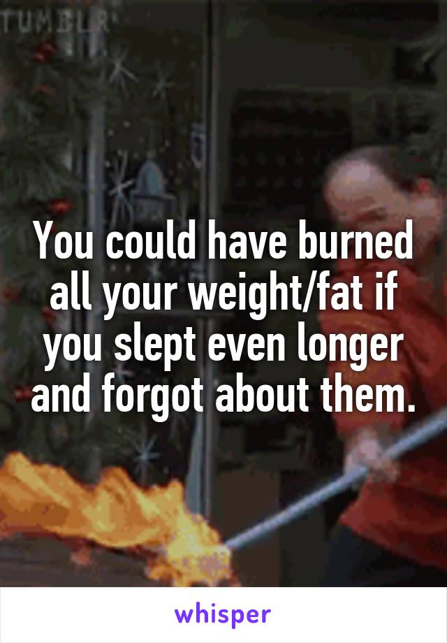 You could have burned all your weight/fat if you slept even longer and forgot about them.