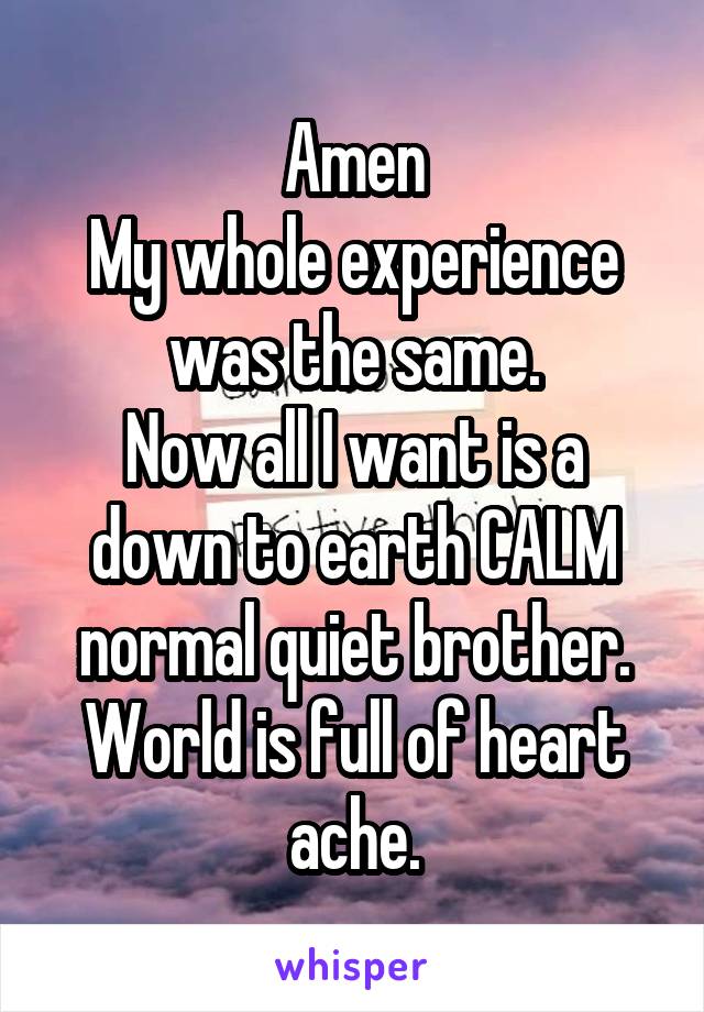 Amen
My whole experience was the same.
Now all I want is a down to earth CALM normal quiet brother.
World is full of heart ache.