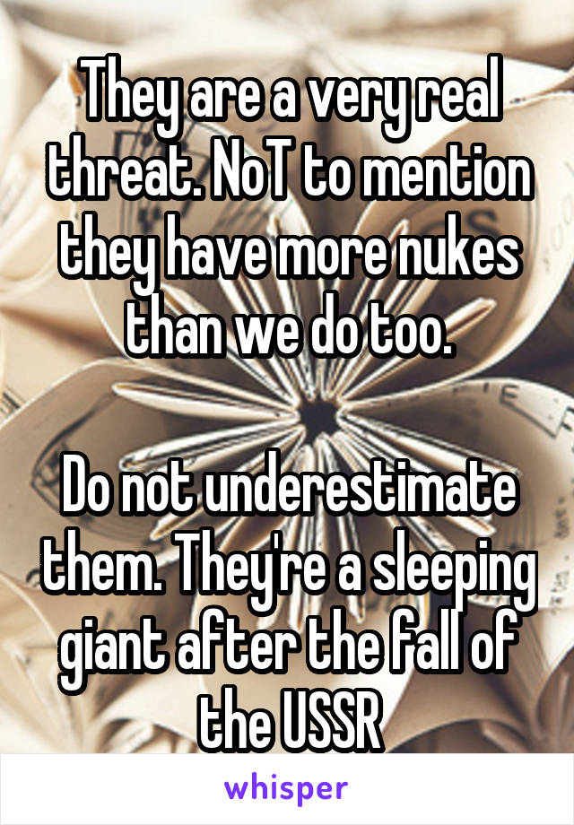 They are a very real threat. NoT to mention they have more nukes than we do too.

Do not underestimate them. They're a sleeping giant after the fall of the USSR