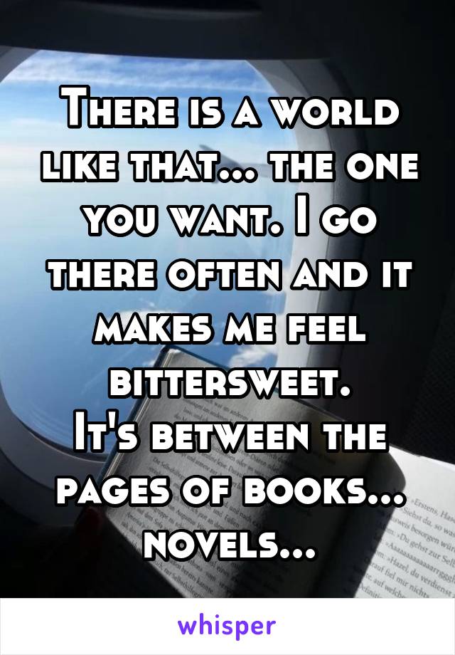 There is a world like that... the one you want. I go there often and it makes me feel bittersweet.
It's between the pages of books... novels...