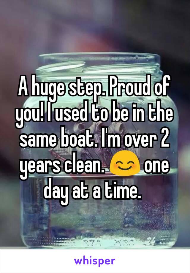 A huge step. Proud of you! I used to be in the same boat. I'm over 2 years clean. 😊 one day at a time. 
