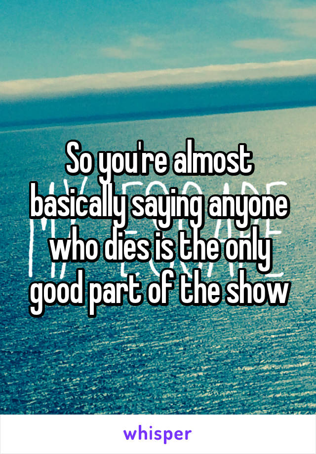 So you're almost basically saying anyone who dies is the only good part of the show